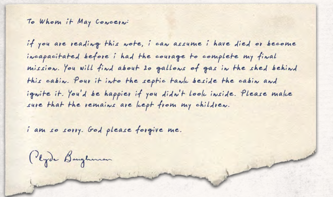 To Whom it May Concern: if you are reading this note, i can assume i have died or become incapacitated before i had the courage to complete my final mission. You will find about 20 gallons of gas in the shed behind this cabin. Pour it into the septic tank beside the cabin and ignite it. You'd be happier if you didn't look inside. Please make sure that the remains are kept from my children. i am so sorry. God please forgive me. Clyde Baughman